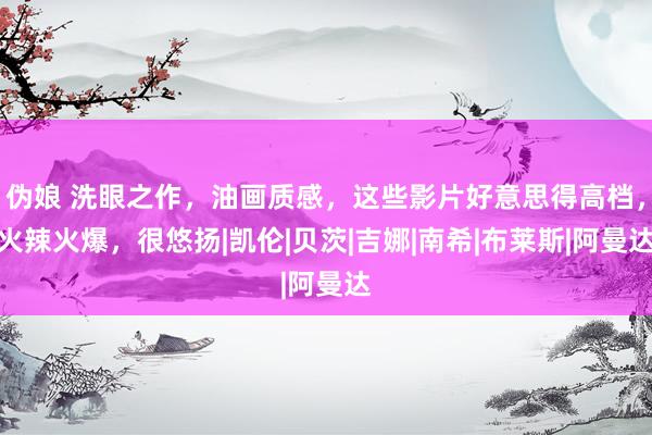 伪娘 洗眼之作，油画质感，这些影片好意思得高档，火辣火爆，很悠扬|凯伦|贝茨|吉娜|南希|布莱斯|阿曼达