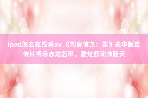 ipad怎么在线看av 《刺客信条:影》豪华版宣传片揭示赤龙盔甲,酷炫颤动帅翻天