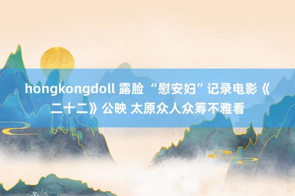 hongkongdoll 露脸 “慰安妇”记录电影《二十二》公映 太原众人众筹不雅看