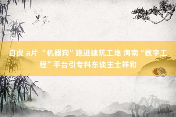 白虎 a片 “机器狗”跑进建筑工地 海南“数字工程”平台引专科东谈主士祥和