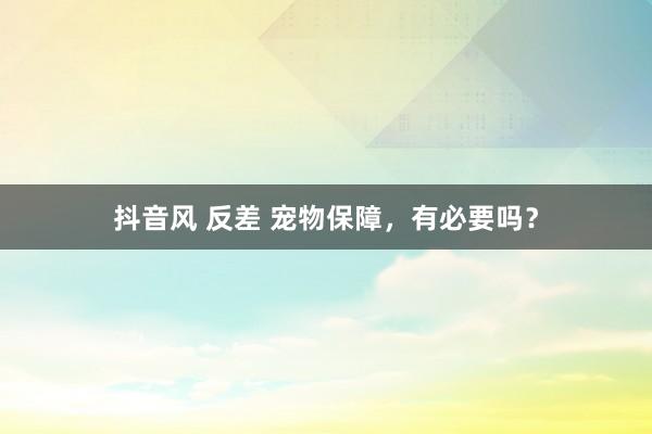 抖音风 反差 宠物保障，有必要吗？