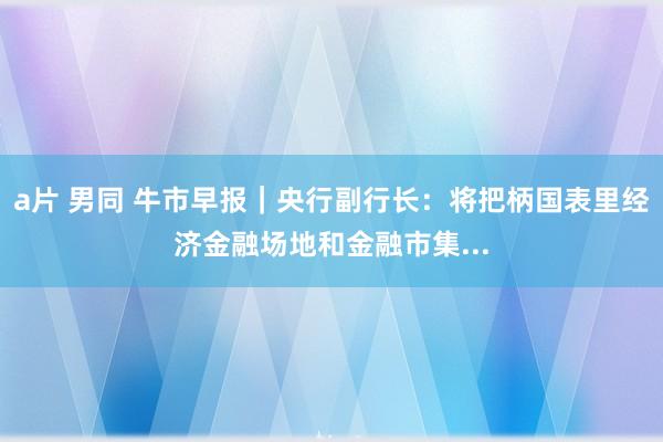 a片 男同 牛市早报｜央行副行长：将把柄国表里经济金融场地和金融市集...