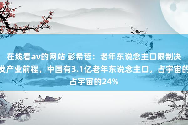 在线看av的网站 彭希哲：老年东说念主口限制决定银发产业前程，中国有3.1亿老年东说念主口，占宇宙的24%