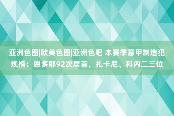 亚洲色图|欧美色图|亚洲色吧 本赛季意甲制造犯规榜:恩多耶92次居首,扎卡尼、科内二三位