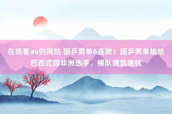 在线看av的网站 国乒男单6连败！国乒男单输给巴西式国非洲选手，梯队建筑堪忧
