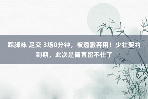 踩脚袜 足交 3场0分钟，被透澈弃用！少壮契约到期，此次是简直留不住了