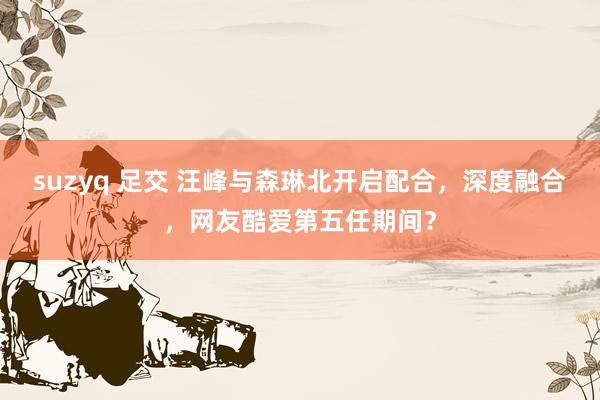 suzyq 足交 汪峰与森琳北开启配合，深度融合，网友酷爱第五任期间？
