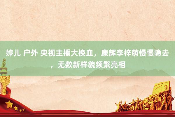 婷儿 户外 央视主播大换血，康辉李梓萌慢慢隐去，无数新样貌频繁亮相
