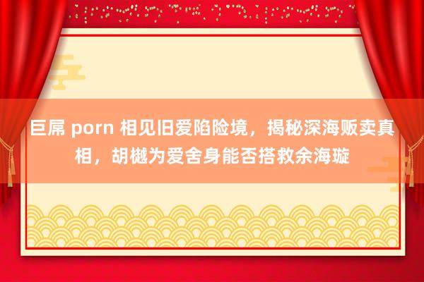巨屌 porn 相见旧爱陷险境，揭秘深海贩卖真相，胡樾为爱舍身能否搭救余海璇