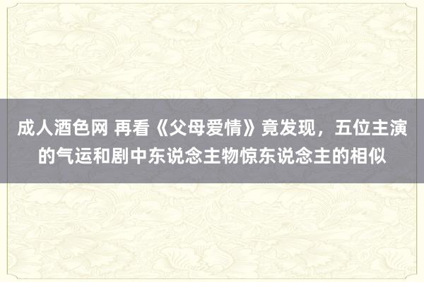 成人酒色网 再看《父母爱情》竟发现，五位主演的气运和剧中东说念主物惊东说念主的相似