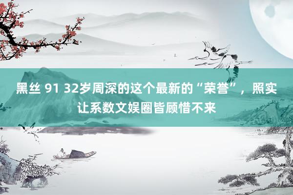 黑丝 91 32岁周深的这个最新的“荣誉”，照实让系数文娱圈皆顾惜不来