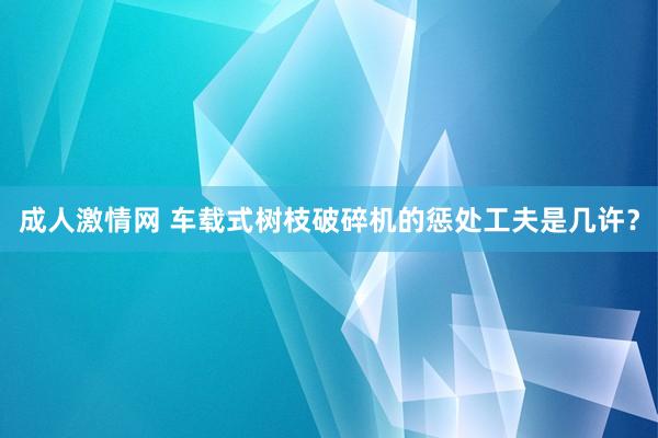 成人激情网 车载式树枝破碎机的惩处工夫是几许？