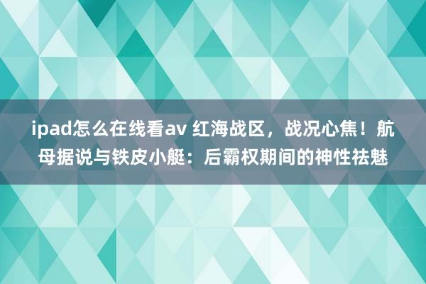 ipad怎么在线看av 红海战区，战况心焦！航母据说与铁皮小艇：后霸权期间的神性祛魅