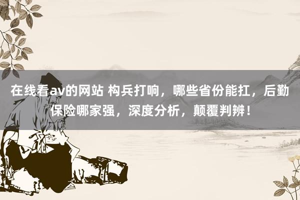 在线看av的网站 构兵打响，哪些省份能扛，后勤保险哪家强，深度分析，颠覆判辨！