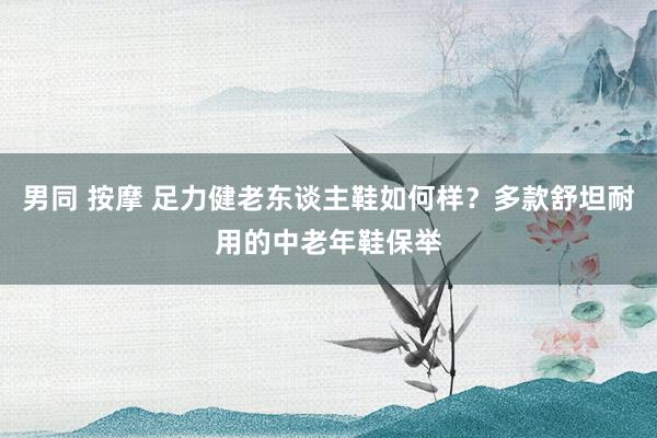 男同 按摩 足力健老东谈主鞋如何样？多款舒坦耐用的中老年鞋保举