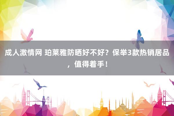 成人激情网 珀莱雅防晒好不好？保举3款热销居品，值得着手！