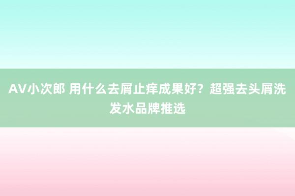 AV小次郎 用什么去屑止痒成果好？超强去头屑洗发水品牌推选