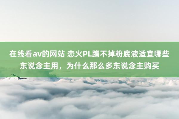在线看av的网站 恋火PL蹭不掉粉底液适宜哪些东说念主用，为什么那么多东说念主购买