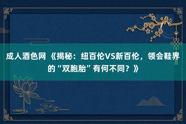 成人酒色网 《揭秘：纽百伦VS新百伦，领会鞋界的“双胞胎”有何不同？》