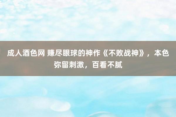 成人酒色网 赚尽眼球的神作《不败战神》，本色弥留刺激，百看不腻