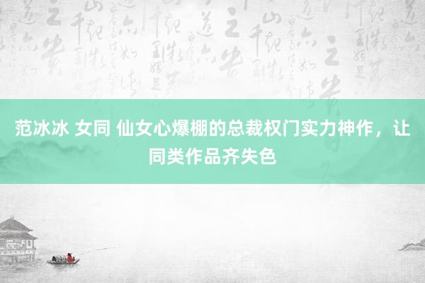 范冰冰 女同 仙女心爆棚的总裁权门实力神作，让同类作品齐失色