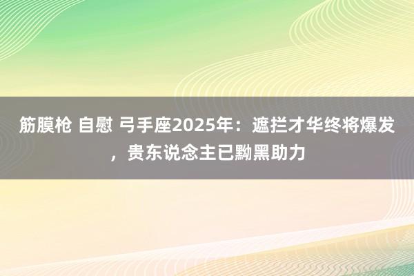筋膜枪 自慰 弓手座2025年：遮拦才华终将爆发，贵东说念主已黝黑助力