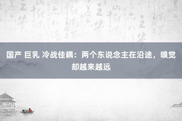 国产 巨乳 冷战佳耦：两个东说念主在沿途，嗅觉却越来越远