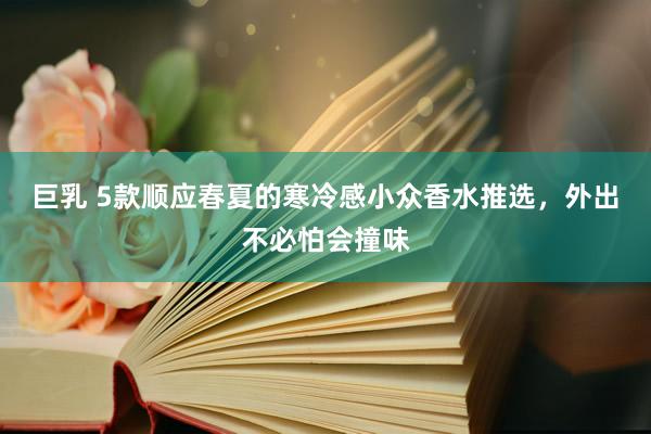 巨乳 5款顺应春夏的寒冷感小众香水推选，外出不必怕会撞味