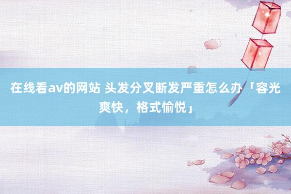 在线看av的网站 头发分叉断发严重怎么办「容光爽快，格式愉悦」