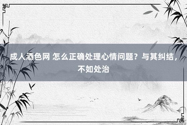 成人酒色网 怎么正确处理心情问题？与其纠结，不如处治