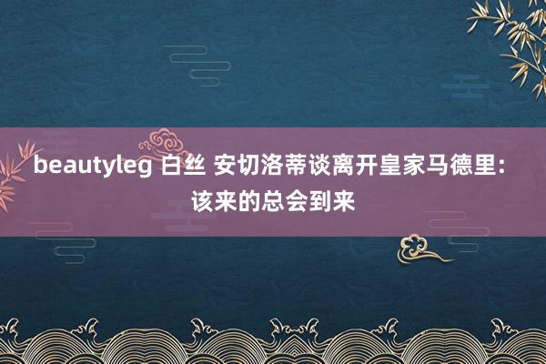 beautyleg 白丝 安切洛蒂谈离开皇家马德里: 该来的总会到来