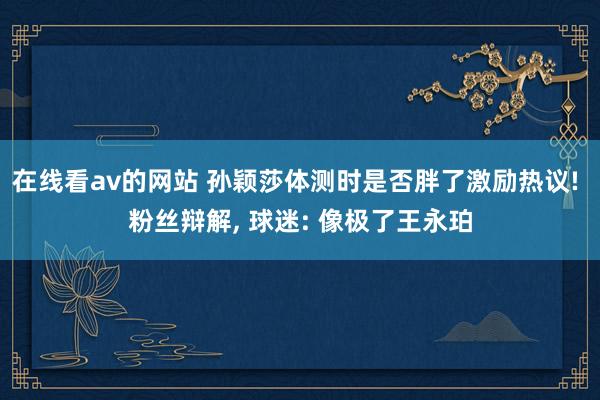 在线看av的网站 孙颖莎体测时是否胖了激励热议! 粉丝辩解， 球迷: 像极了王永珀