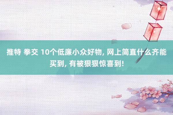 推特 拳交 10个低廉小众好物， 网上简直什么齐能买到， 有被狠狠惊喜到!