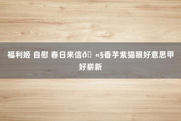 福利姬 自慰 春日来信🫧香芋紫猫眼好意思甲好崭新