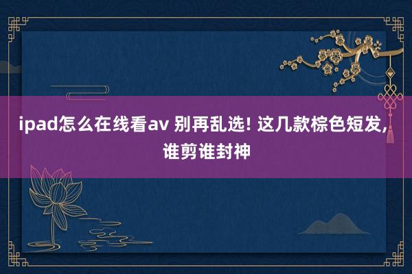 ipad怎么在线看av 别再乱选! 这几款棕色短发， 谁剪谁封神