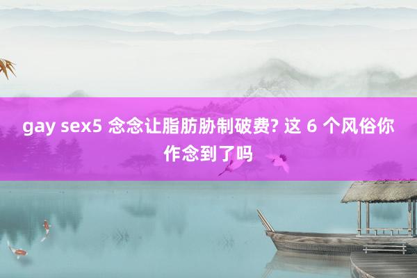 gay sex5 念念让脂肪胁制破费? 这 6 个风俗你作念到了吗