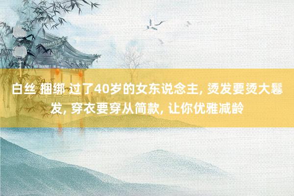白丝 捆绑 过了40岁的女东说念主， 烫发要烫大鬈发， 穿衣要穿从简款， 让你优雅减龄