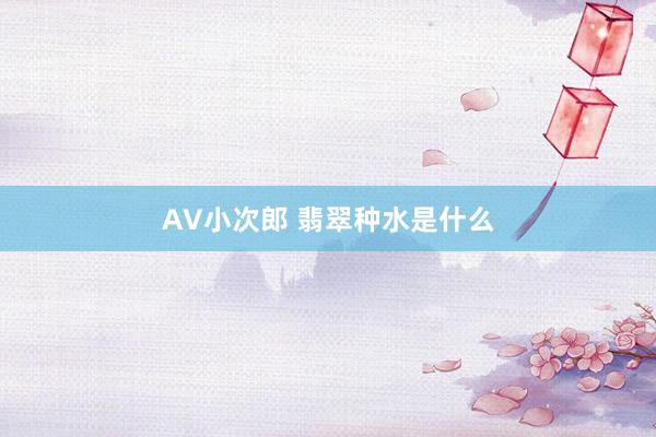 AV小次郎 翡翠种水是什么