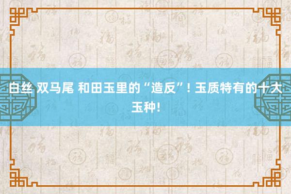 白丝 双马尾 和田玉里的“造反”! 玉质特有的十大玉种!