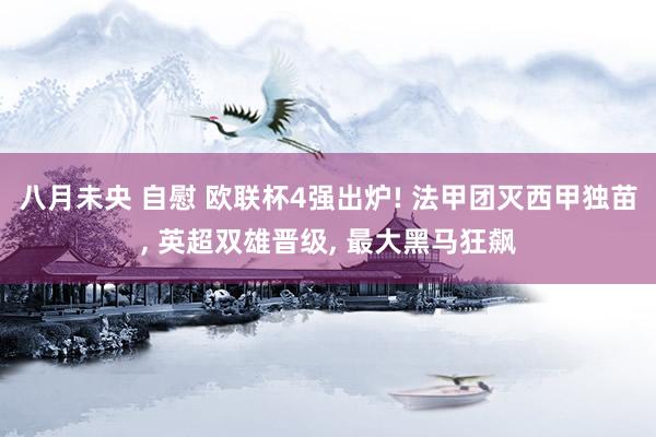 八月未央 自慰 欧联杯4强出炉! 法甲团灭西甲独苗， 英超双雄晋级， 最大黑马狂飙