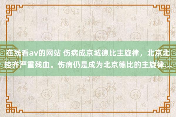 在线看av的网站 伤病成京城德比主旋律，北京北控齐严重残血。伤病仍是成为北京德比的主旋律...