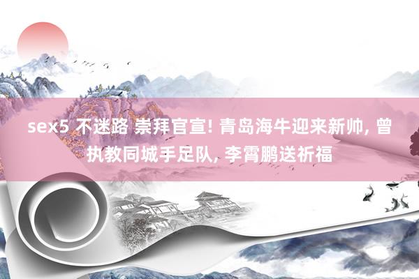 sex5 不迷路 崇拜官宣! 青岛海牛迎来新帅， 曾执教同城手足队， 李霄鹏送祈福