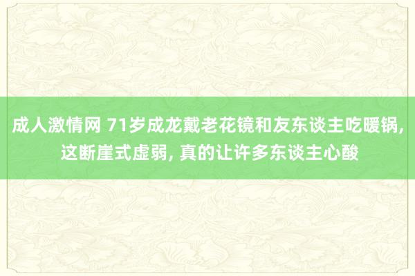 成人激情网 71岁成龙戴老花镜和友东谈主吃暖锅， 这断崖式虚弱， 真的让许多东谈主心酸