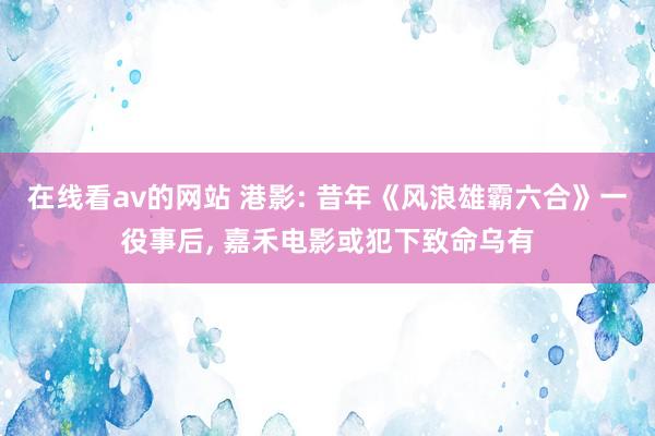 在线看av的网站 港影: 昔年《风浪雄霸六合》一役事后， 嘉禾电影或犯下致命乌有