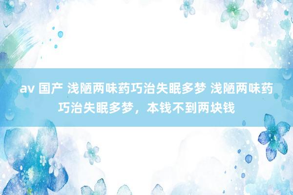 av 国产 浅陋两味药巧治失眠多梦 浅陋两味药巧治失眠多梦,本钱不到两块钱