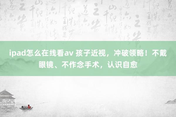 ipad怎么在线看av 孩子近视，冲破领略！不戴眼镜、不作念手术，认识自愈