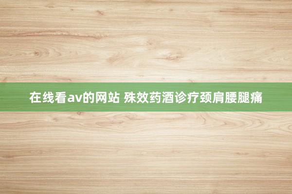 在线看av的网站 殊效药酒诊疗颈肩腰腿痛