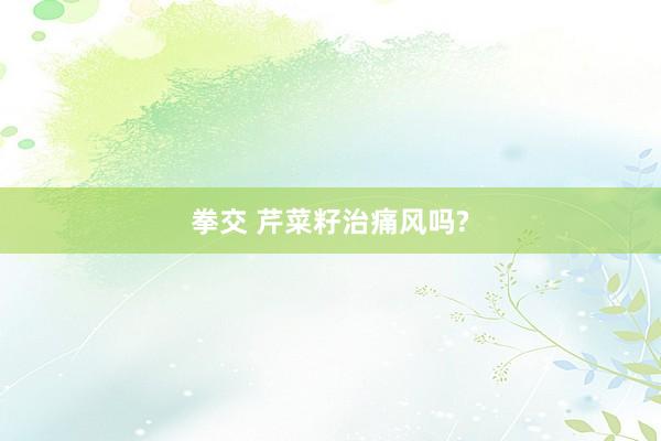 拳交 芹菜籽治痛风吗?