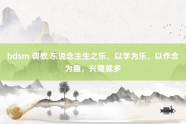 bdsm 调教 东说念主生之乐，以学为乐，以作念为趣，兴隆就多