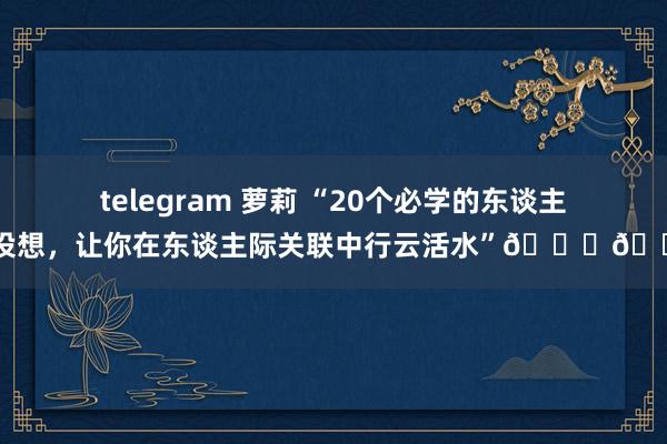 telegram 萝莉 “20个必学的东谈主性设想，让你在东谈主际关联中行云活水”📚👥